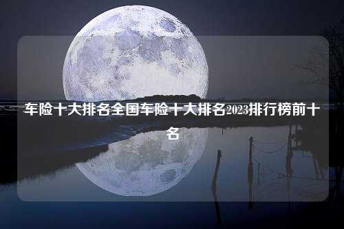 车险十大排名全国车险十大排名2023排行榜前十名