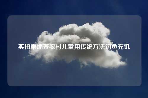 实拍柬埔寨农村儿童用传统方法钓鱼充饥