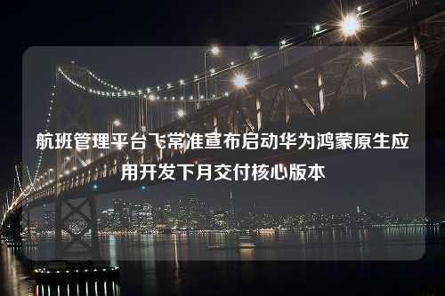 航班管理平台飞常准宣布启动华为鸿蒙原生应用开发下月交付核心版本