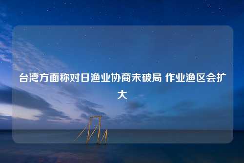 台湾方面称对日渔业协商未破局 作业渔区会扩大