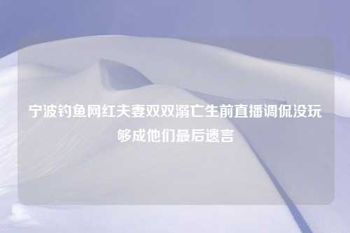 宁波钓鱼网红夫妻双双溺亡生前直播调侃没玩够成他们最后遗言