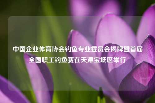 中国企业体育协会钓鱼专业委员会揭牌暨首届全国职工钓鱼赛在天津宝坻区举行