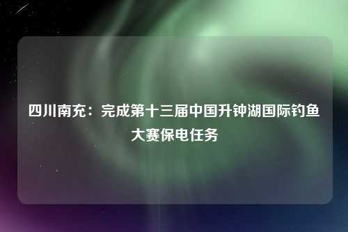 四川南充：完成第十三届中国升钟湖国际钓鱼大赛保电任务