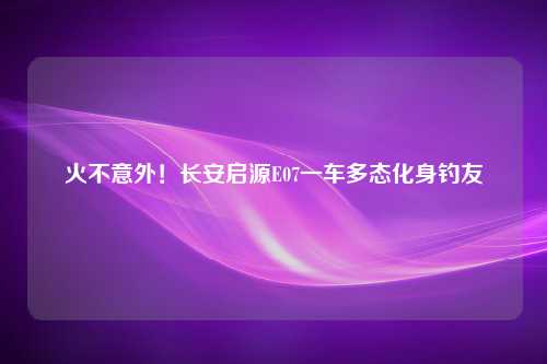 火不意外！长安启源E07一车多态化身钓友