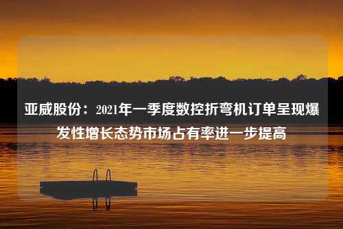 亚威股份：2021年一季度数控折弯机订单呈现爆发性增长态势市场占有率进一步提高