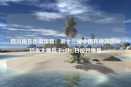 四川南充市南部县：第十三届中国升钟湖国际钓鱼大赛将于9月25日拉开帷幕