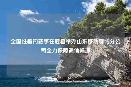 全国性垂钓赛事在冠县举办山东移动聊城分公司全力保障通信畅通