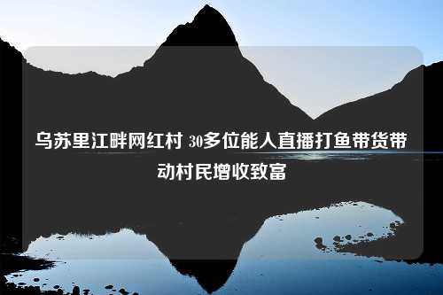 乌苏里江畔网红村 30多位能人直播打鱼带货带动村民增收致富