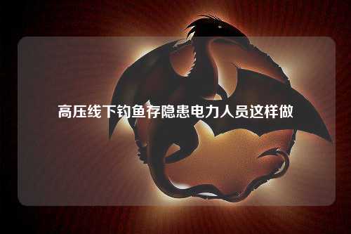 高压线下钓鱼存隐患电力人员这样做