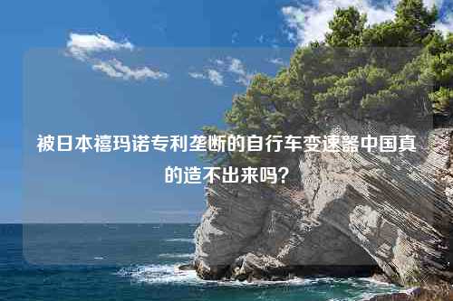 被日本禧玛诺专利垄断的自行车变速器中国真的造不出来吗？