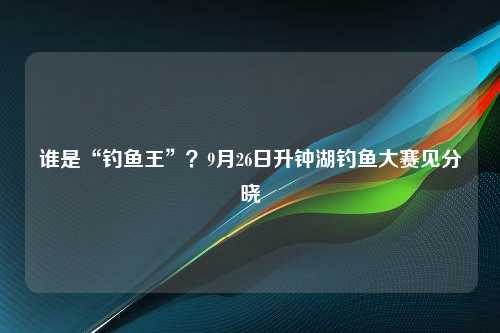 谁是“钓鱼王”？9月26日升钟湖钓鱼大赛见分晓