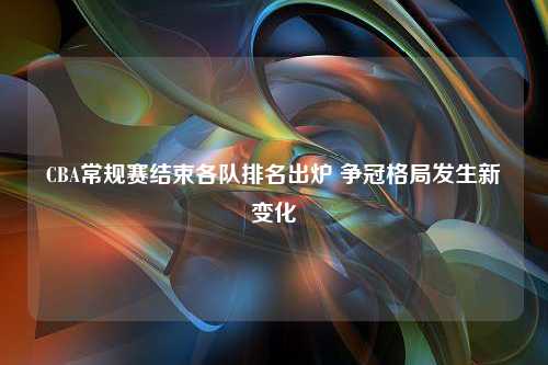 CBA常规赛结束各队排名出炉 争冠格局发生新变化