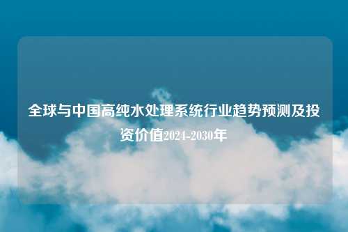 全球与中国高纯水处理系统行业趋势预测及投资价值2024-2030年