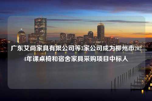 广东艾尚家具有限公司等3家公司成为柳州市2024年课桌椅和宿舍家具采购项目中标人