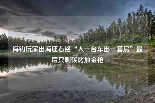 海钓玩家出海座右铭“入一台车出一套房”最后只剩碳烤加金枪