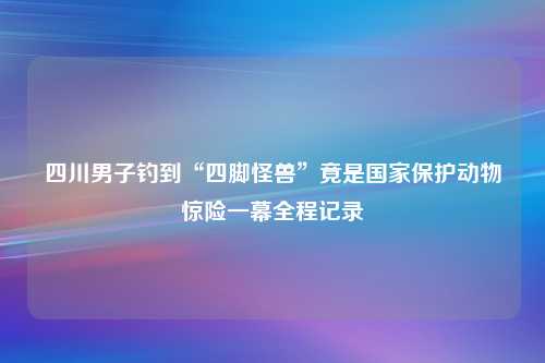 四川男子钓到“四脚怪兽”竟是国家保护动物惊险一幕全程记录