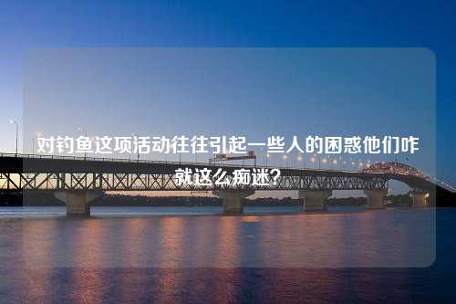 对钓鱼这项活动往往引起一些人的困惑他们咋就这么痴迷？