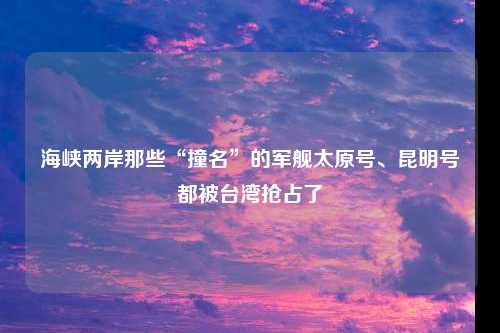 海峡两岸那些“撞名”的军舰太原号、昆明号都被台湾抢占了