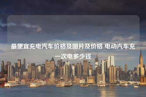 最便宜充电汽车价格及图片及价格 电动汽车充一次电多少钱