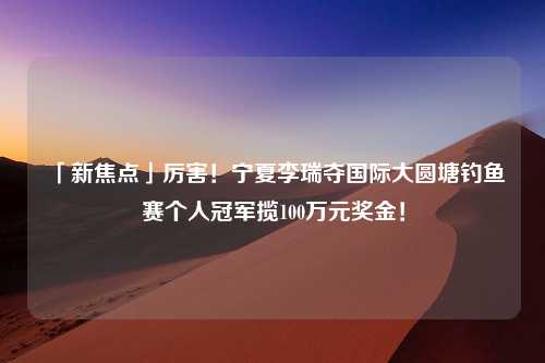 「新焦点」厉害！宁夏李瑞夺国际大圆塘钓鱼赛个人冠军揽100万元奖金！