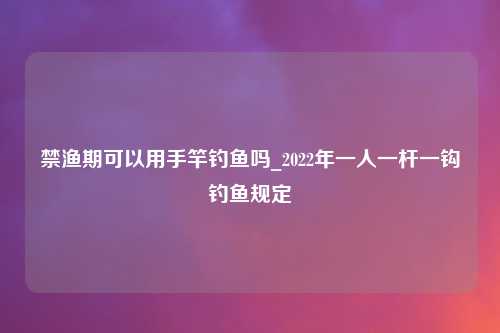 禁渔期可以用手竿钓鱼吗_2022年一人一杆一钩钓鱼规定