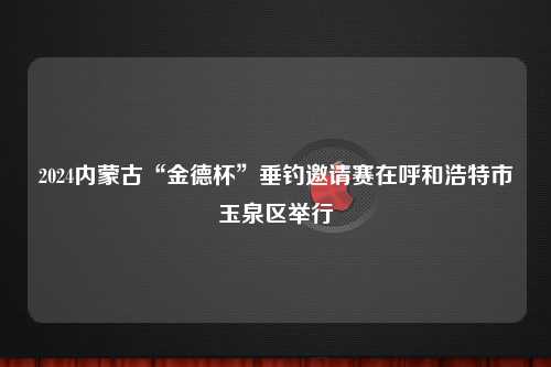 2024内蒙古“金德杯”垂钓邀请赛在呼和浩特市玉泉区举行