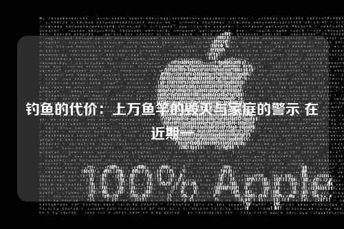 钓鱼的代价：上万鱼竿的毁灭与家庭的警示 在近期一