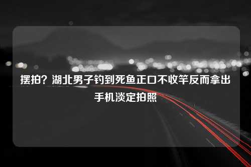 摆拍？湖北男子钓到死鱼正口不收竿反而拿出手机淡定拍照