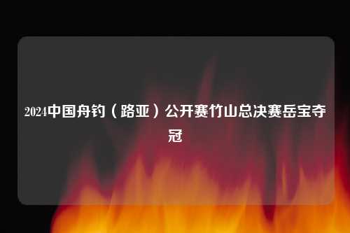 2024中国舟钓（路亚）公开赛竹山总决赛岳宝夺冠