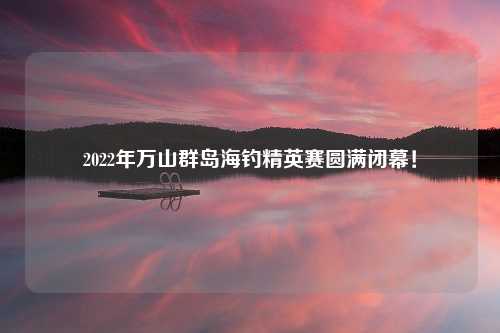 2022年万山群岛海钓精英赛圆满闭幕！