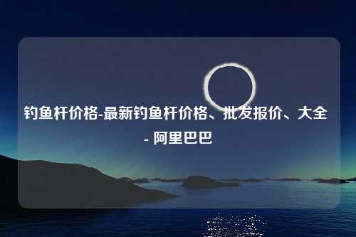 钓鱼杆价格-最新钓鱼杆价格、批发报价、大全 - 阿里巴巴