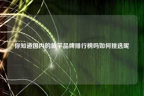 你知道国内的鱼竿品牌排行榜吗如何挑选呢