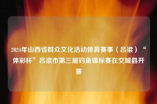 2024年山西省群众文化活动体育赛事（吕梁）“体彩杯”吕梁市第三届钓鱼锦标赛在交城县开赛