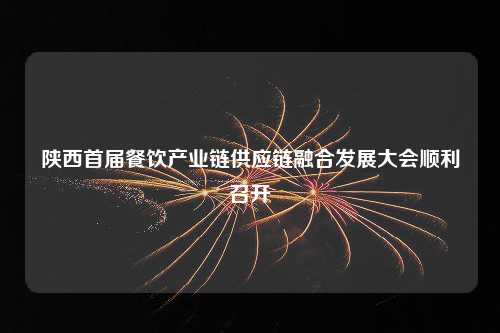 陕西首届餐饮产业链供应链融合发展大会顺利召开