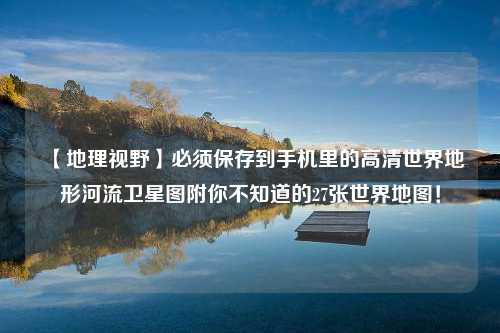 【地理视野】必须保存到手机里的高清世界地形河流卫星图附你不知道的27张世界地图！