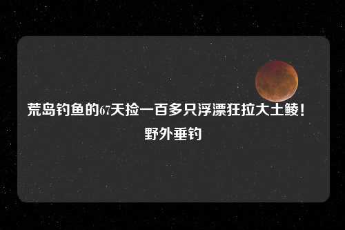 荒岛钓鱼的67天捡一百多只浮漂狂拉大土鲮！ 野外垂钓