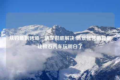 从钓鱼到烤鱼一辆车彻底解决 场景化营销算是让极石汽车玩明白了