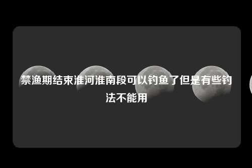 禁渔期结束淮河淮南段可以钓鱼了但是有些钓法不能用