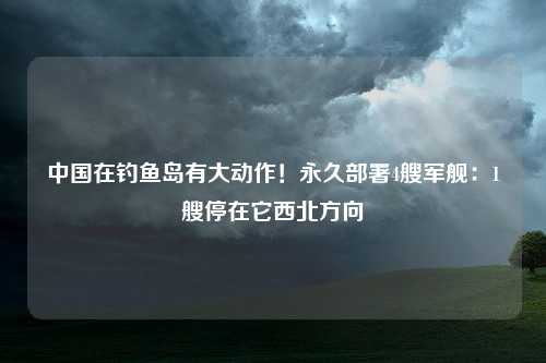 中国在钓鱼岛有大动作！永久部署4艘军舰：1艘停在它西北方向