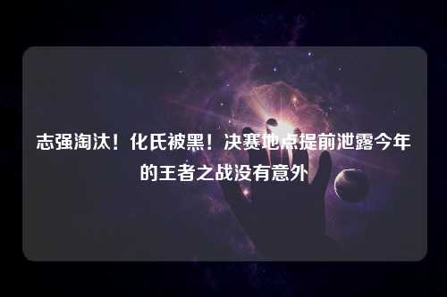 志强淘汰！化氏被黑！决赛地点提前泄露今年的王者之战没有意外