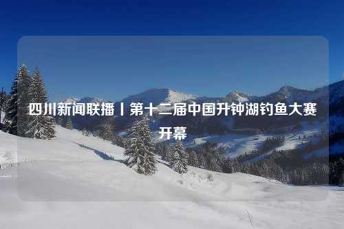 四川新闻联播丨第十二届中国升钟湖钓鱼大赛开幕