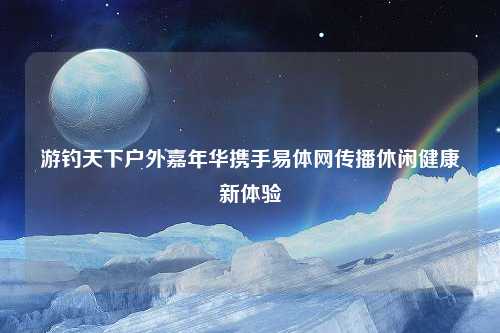 游钓天下户外嘉年华携手易体网传播休闲健康新体验