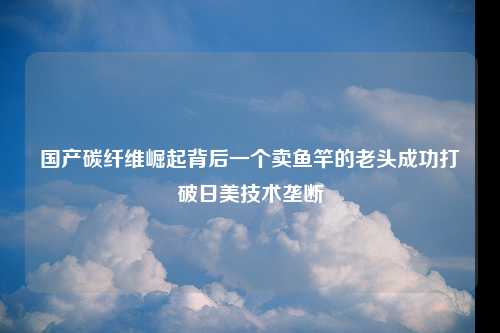 国产碳纤维崛起背后一个卖鱼竿的老头成功打破日美技术垄断