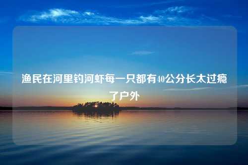 渔民在河里钓河虾每一只都有40公分长太过瘾了户外