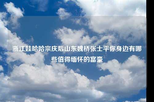 浙江娃哈哈宗庆后山东魏桥张士平你身边有哪些值得缅怀的富豪