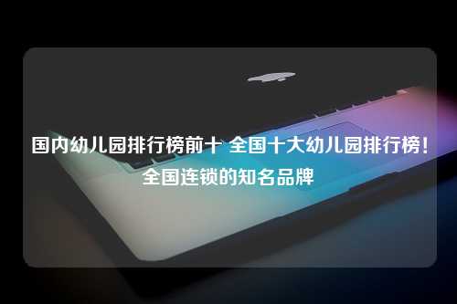 国内幼儿园排行榜前十 全国十大幼儿园排行榜！全国连锁的知名品牌