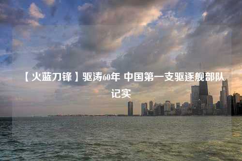 【火蓝刀锋】驱涛60年 中国第一支驱逐舰部队记实