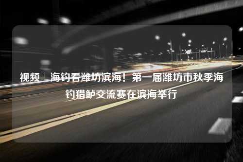 视频│海钓看潍坊滨海！第一届潍坊市秋季海钓猎鲈交流赛在滨海举行