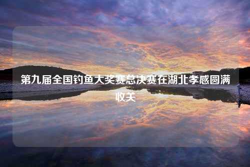 第九届全国钓鱼大奖赛总决赛在湖北孝感圆满收关