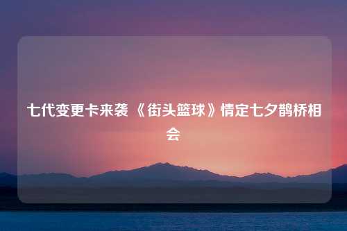 七代变更卡来袭 《街头篮球》情定七夕鹊桥相会